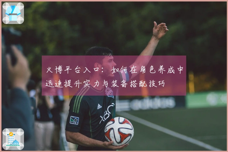 火博平台入口：如何在角色养成中迅速提升实力与装备搭配技巧