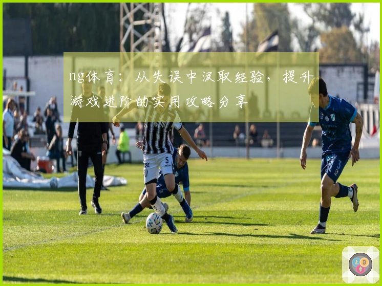 ng体育：从失误中汲取经验，提升游戏进阶的实用攻略分享