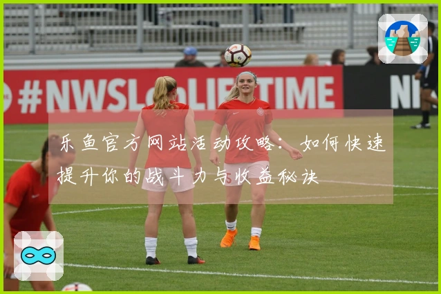 乐鱼官方网站活动攻略：如何快速提升你的战斗力与收益秘诀