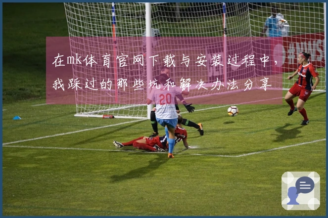在mk体育官网下载与安装过程中，我踩过的那些坑和解决办法分享